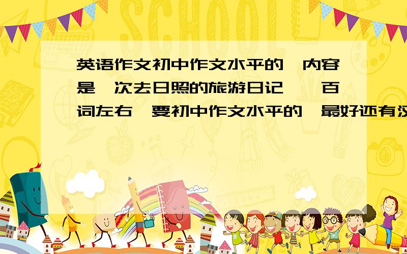 英语作文初中作文水平的,内容是一次去日照的旅游日记,一百词左右,要初中作文水平的,最好还有汉语翻译,谢谢了,很急,最好在2010年7月19日下午4:00之前有答案,必会重谢是的，老师布置的就是