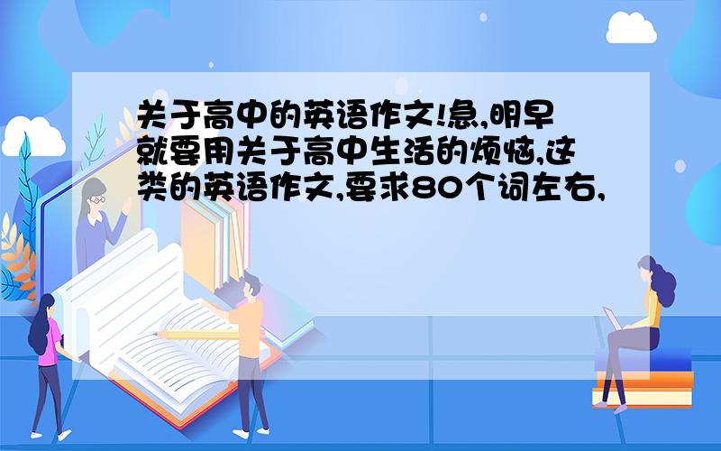 关于高中的英语作文!急,明早就要用关于高中生活的烦恼,这类的英语作文,要求80个词左右,