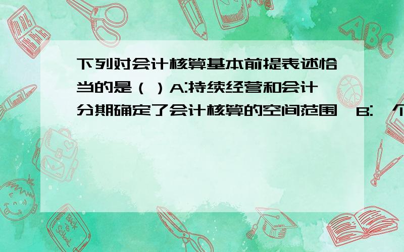 下列对会计核算基本前提表述恰当的是（）A:持续经营和会计分期确定了会计核算的空间范围,B:一个会计主...下列对会计核算基本前提表述恰当的是（）A:持续经营和会计分期确定了会计核算