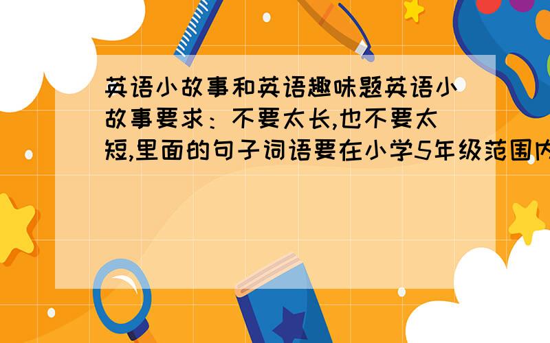 英语小故事和英语趣味题英语小故事要求：不要太长,也不要太短,里面的句子词语要在小学5年级范围内英语趣味题：1至2道,如“The Statue of Liberty” designs by a person from_________.A.Italy B.France C.Engl