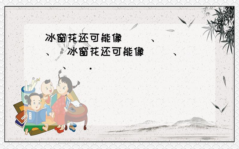 冰窗花还可能像( )、( )、(冰窗花还可能像( )、( )、( .