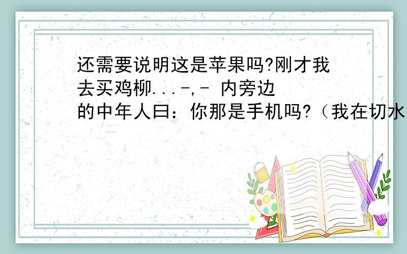 还需要说明这是苹果吗?刚才我去买鸡柳...-,- 内旁边的中年人曰：你那是手机吗?（我在切水果..).我说：不是啊、中年人（转身跟朋友)曰：我还以为是苹果的呢、（然后奸笑）.我感到有点内