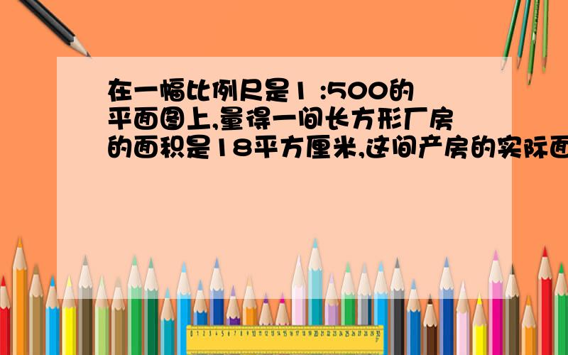 在一幅比例尺是1 :500的平面图上,量得一间长方形厂房的面积是18平方厘米,这间产房的实际面积是多少平方米