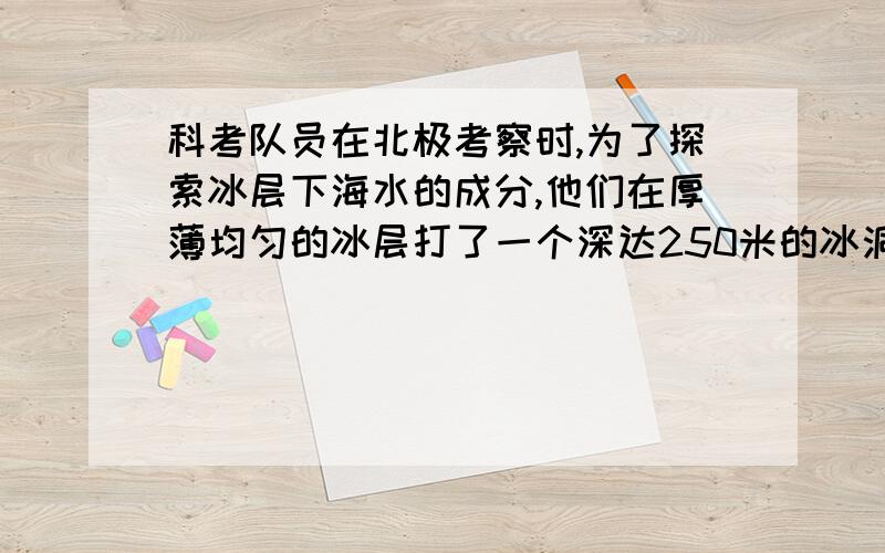 科考队员在北极考察时,为了探索冰层下海水的成分,他们在厚薄均匀的冰层打了一个深达250米的冰洞才发现水,为了取到海水水样,系在取水筒子上的绳子的长度至少为________米(已知海水密度为