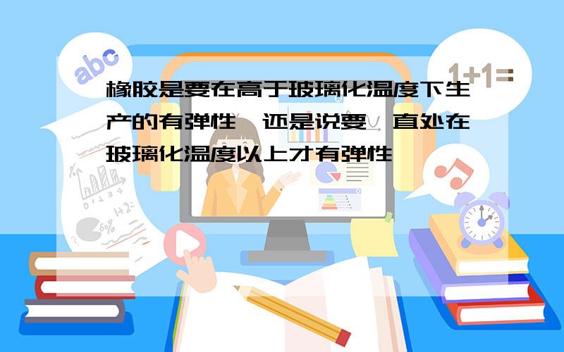 橡胶是要在高于玻璃化温度下生产的有弹性,还是说要一直处在玻璃化温度以上才有弹性