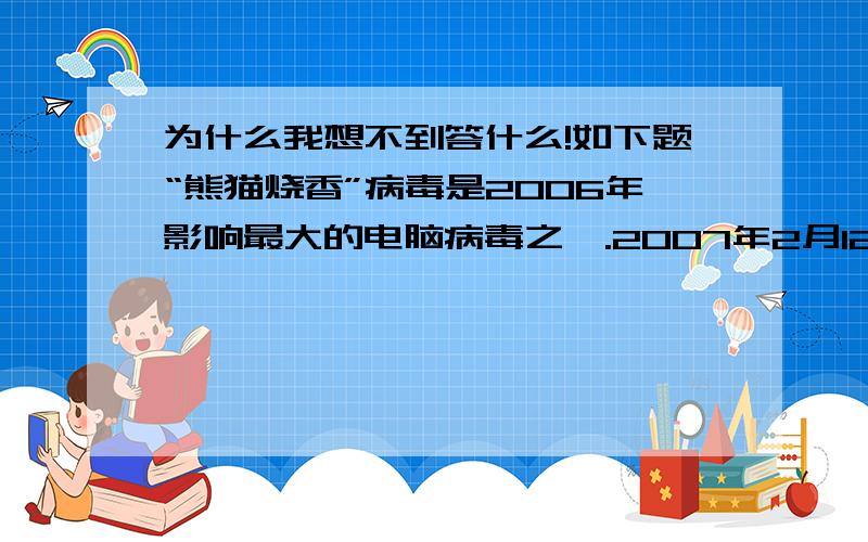 为什么我想不到答什么!如下题“熊猫烧香”病毒是2006年影响最大的电脑病毒之一.2007年2月12日,湖北省公安厅对外宣布：“熊猫烧香”始作俑者李俊已被抓获归案.从而宣告了由公安部统一部