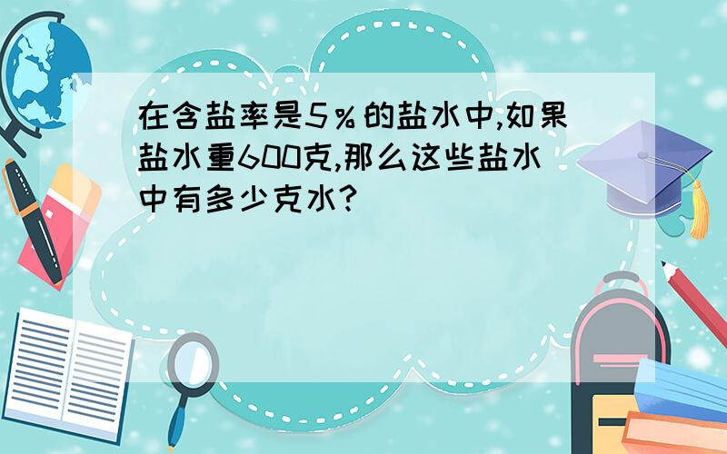 在含盐率是5％的盐水中,如果盐水重600克,那么这些盐水中有多少克水?