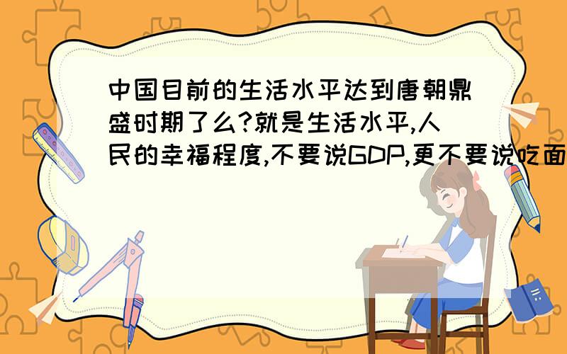 中国目前的生活水平达到唐朝鼎盛时期了么?就是生活水平,人民的幸福程度,不要说GDP,更不要说吃面包,唐朝没有面包,