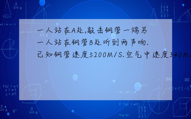 一人站在A处,敲击钢管一端另一人站在钢管B处听到两声响.已知钢管速度5200M/S.空气中速度340M/S第一声………与第二声相隔2.5S,求钢管的长!物理知识快回答回答回答回答回答回答回答回答回答