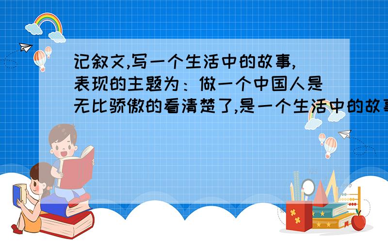 记叙文,写一个生活中的故事,表现的主题为：做一个中国人是无比骄傲的看清楚了,是一个生活中的故事!记叙文!那些汶川啊,奥运会啊古代故事的都不算.那些长篇大论又不符合要求的不给分不