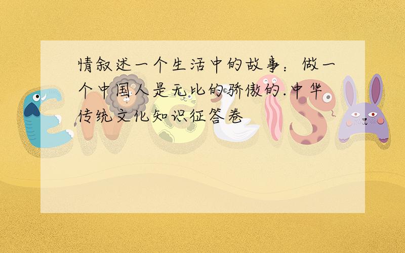 情叙述一个生活中的故事：做一个中国人是无比的骄傲的.中华传统文化知识征答卷