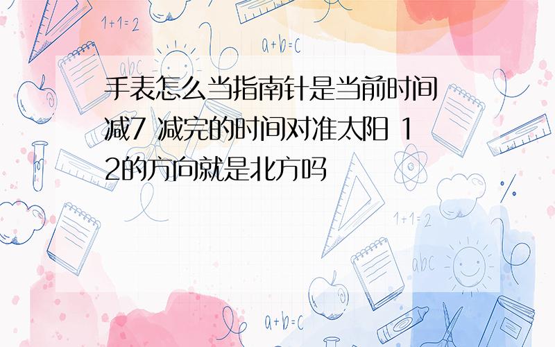 手表怎么当指南针是当前时间 减7 减完的时间对准太阳 12的方向就是北方吗