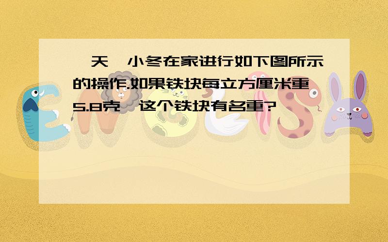 一天,小冬在家进行如下图所示的操作.如果铁块每立方厘米重5.8克,这个铁块有名重?