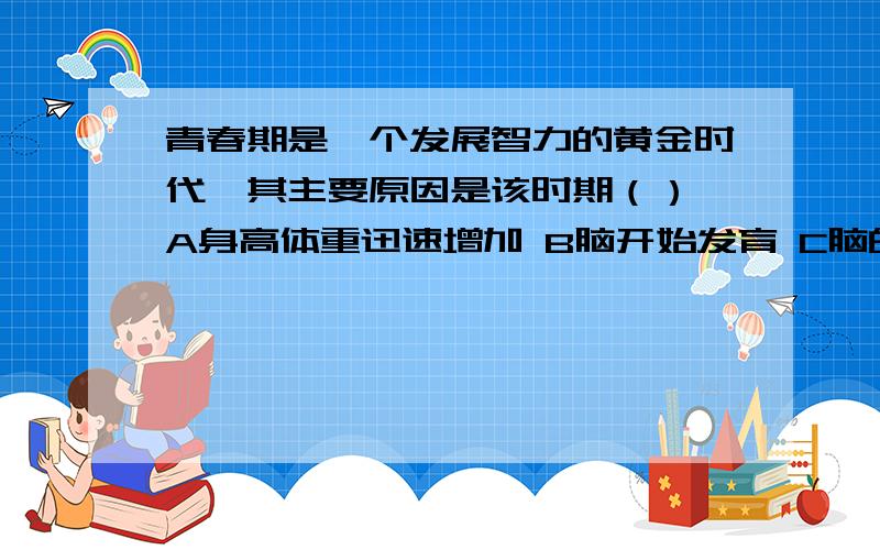 青春期是一个发展智力的黄金时代,其主要原因是该时期（） A身高体重迅速增加 B脑开始发育 C脑的重青春期是一个发展智力的黄金时代,其主要原因是该时期（）A身高体重迅速增加B脑开始发