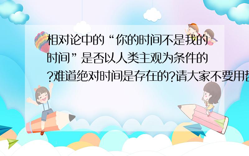 相对论中的“你的时间不是我的时间”是否以人类主观为条件的?难道绝对时间是存在的?请大家不要用哲学思维回答，我只是想得到一个物理的理性回答，或者说可以作为我这个新手向高手