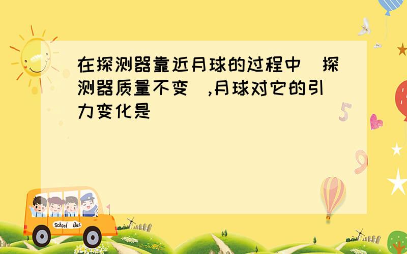 在探测器靠近月球的过程中（探测器质量不变）,月球对它的引力变化是