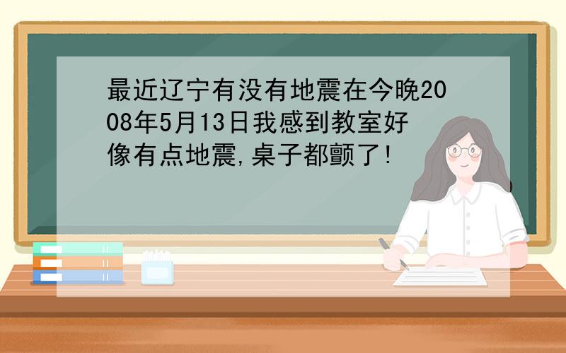 最近辽宁有没有地震在今晚2008年5月13日我感到教室好像有点地震,桌子都颤了!