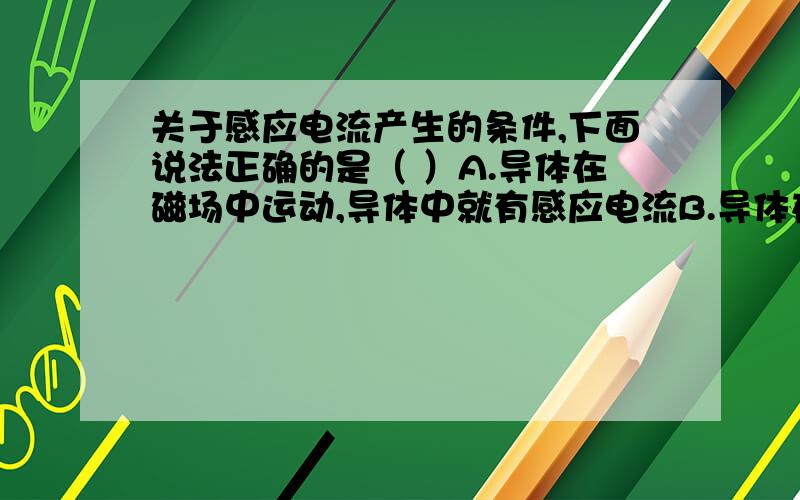 关于感应电流产生的条件,下面说法正确的是（ ）A.导体在磁场中运动,导体中就有感应电流B.导体在磁场中做切割磁感线运动,导体中就有感应电流C.闭合电路的一部分导体在磁场中运动,导体