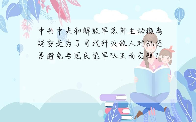 中共中央和解放军总部主动撤离延安是为了寻找歼灭敌人时机还是避免与国民党军队正面交锋?