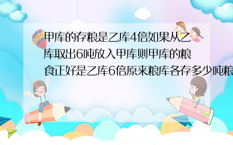 甲库的存粮是乙库4倍如果从乙库取出6吨放入甲库则甲库的粮食正好是乙库6倍原来粮库各存多少吨粮食?要列算式,不能用方程快,要在2010年12点50分前