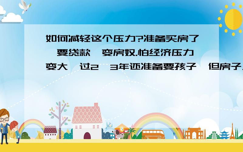 如何减轻这个压力?准备买房了,要贷款,变房奴.怕经济压力变大,过2、3年还准备要孩子,但房子又不敢不买,怕以后涨的更厉害.