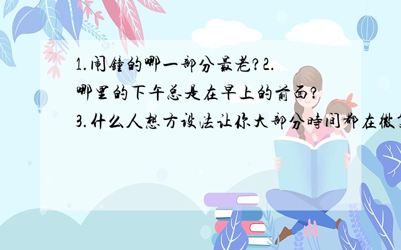 1.闹钟的哪一部分最老?2.哪里的下午总是在早上的前面?3.什么人想方设法让你大部分时间都在微笑?