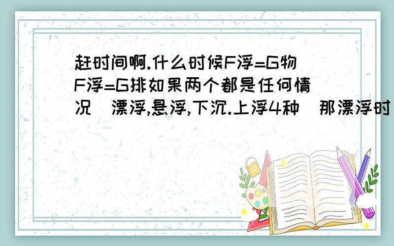 赶时间啊.什么时候F浮=G物F浮=G排如果两个都是任何情况(漂浮,悬浮,下沉.上浮4种)那漂浮时 G物 不是 不 等于 问题2什么时候G物=ρ物*g*V物F浮=G排=ρ液*g*V排F浮=G物=ρ液*g*V排什么时候ρ物*g*V物(G