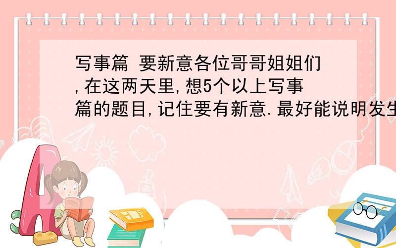 写事篇 要新意各位哥哥姐姐们,在这两天里,想5个以上写事篇的题目,记住要有新意.最好能说明发生了什么事.鞠躬.