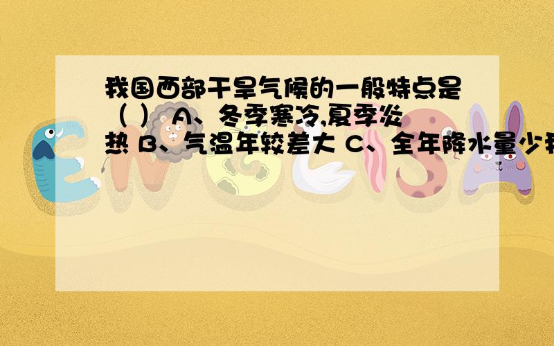 我国西部干旱气候的一般特点是（ ） A、冬季寒冷,夏季炎热 B、气温年较差大 C、全年降水量少我国西部干旱气候的一般特点是（ ）A、冬季寒冷,夏季炎热 B、气温年较差大 C、全年降水量少,