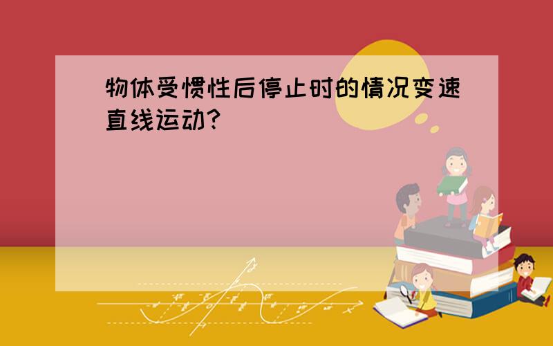 物体受惯性后停止时的情况变速直线运动?