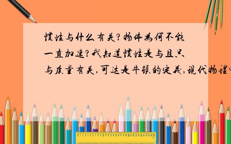 惯性与什么有关?物体为何不能一直加速?我知道惯性是与且只与质量有关,可这是牛顿的定义,现代物理中是否有不同的说法?并且惯性意味着维持物体运动状态应该与加速度有联系啊,为什么是