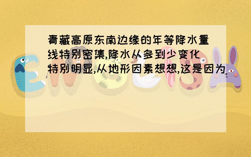 青藏高原东南边缘的年等降水量线特别密集,降水从多到少变化特别明显,从地形因素想想,这是因为______