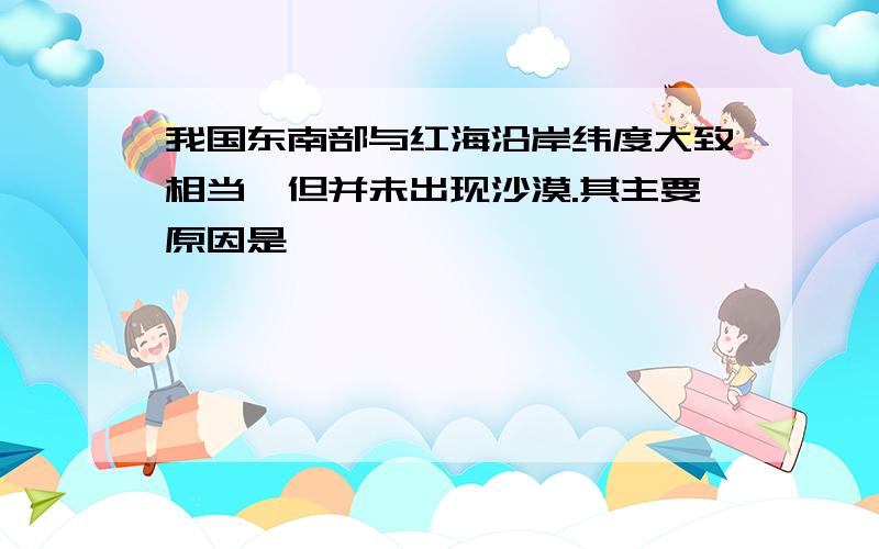 我国东南部与红海沿岸纬度大致相当,但并未出现沙漠.其主要原因是————————————