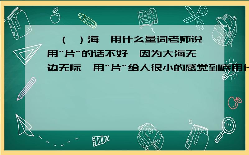 一（ ）海,用什么量词老师说用“片”的话不好,因为大海无边无际,用“片”给人很小的感觉到底用什么量词最恰当