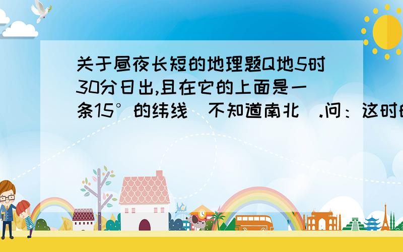 关于昼夜长短的地理题Q地5时30分日出,且在它的上面是一条15°的纬线（不知道南北）.问：这时的月份可能是A.12月B.2月C.6月D.10月