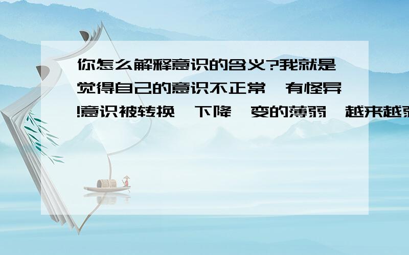 你怎么解释意识的含义?我就是觉得自己的意识不正常,有怪异!意识被转换,下降,变的薄弱,越来越弱.