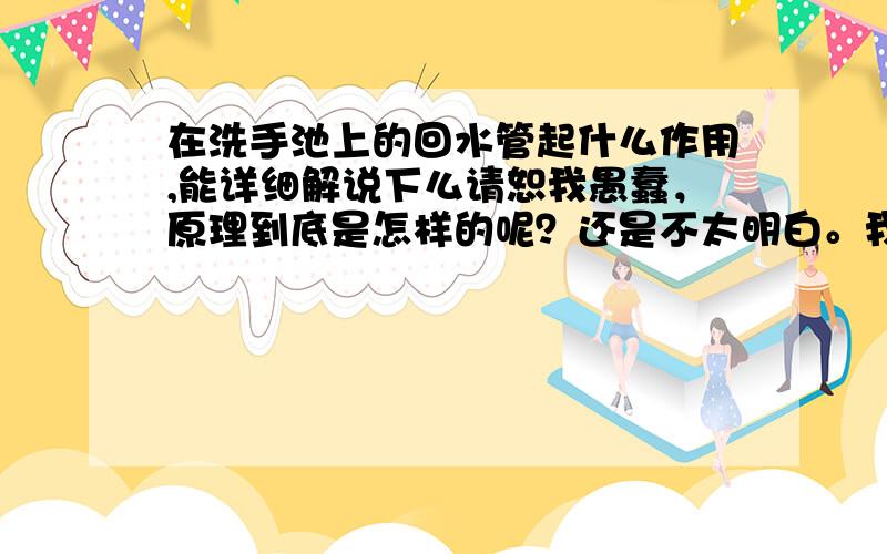 在洗手池上的回水管起什么作用,能详细解说下么请恕我愚蠢，原理到底是怎样的呢？还是不太明白。我在百度百科里面查回水管是跟热水器相连的，难道有几个作用么？