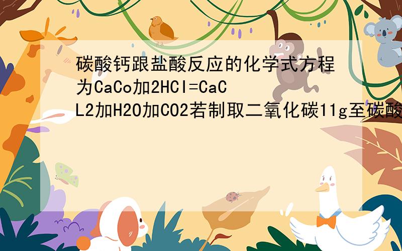 碳酸钙跟盐酸反应的化学式方程为CaCo加2HCI=CaCL2加H2O加CO2若制取二氧化碳11g至碳酸钙跟盐酸反应的化学式方程为CaCo3加2HCI=CaCL2加H2O加CO2↑若需制取二氧化碳11g问至少需要碳酸钙多少克?