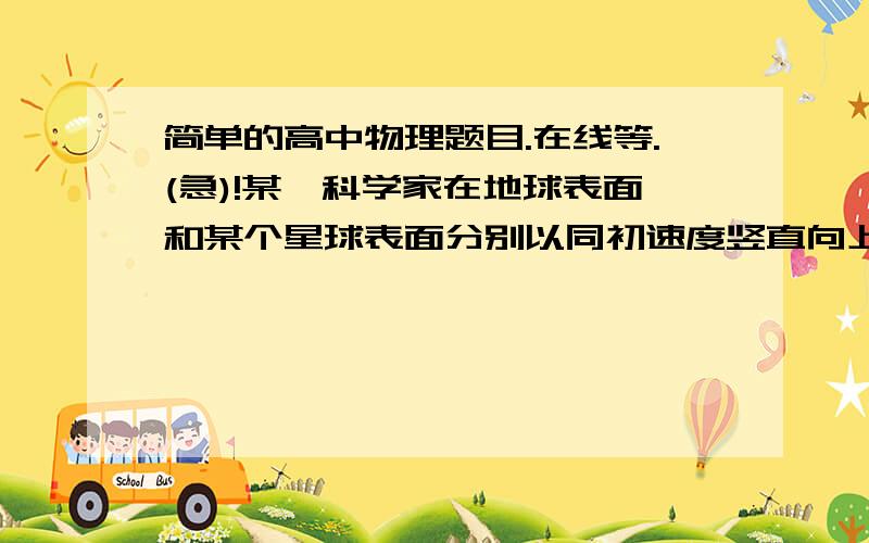 简单的高中物理题目.在线等.(急)!某一科学家在地球表面和某个星球表面分别以同初速度竖直向上抛.发现在地球上T时间落下.在某星球5T时间落下.(1)求某星球的重力加速度(2)已知地球半径和