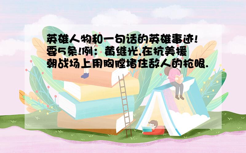 英雄人物和一句话的英雄事迹!要5条!例：黄继光,在抗美援朝战场上用胸膛堵住敌人的枪眼.