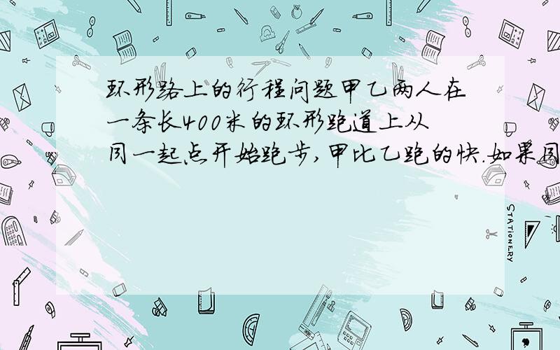 环形路上的行程问题甲乙两人在一条长400米的环形跑道上从同一起点开始跑步,甲比乙跑的快.如果同向跑,则他们没隔3分20秒相会一次,如果反向跑,则他们没隔40秒相会一次,求甲乙两人跑步的