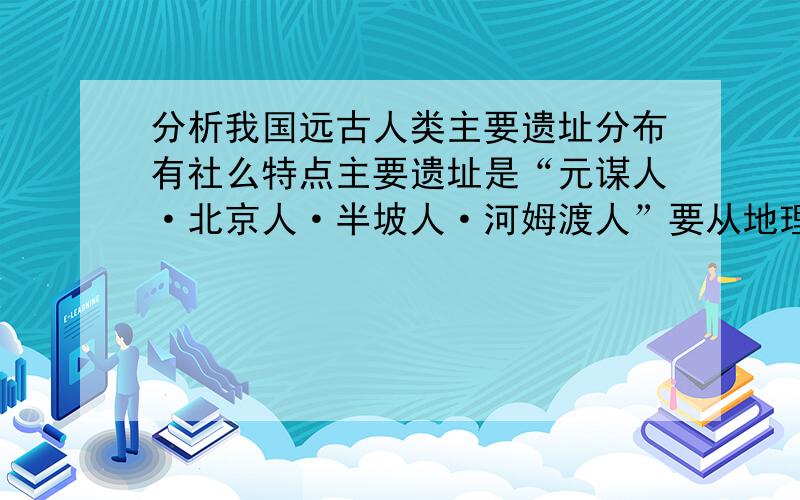 分析我国远古人类主要遗址分布有社么特点主要遗址是“元谋人·北京人·半坡人·河姆渡人”要从地理位置、地势特点等来回答