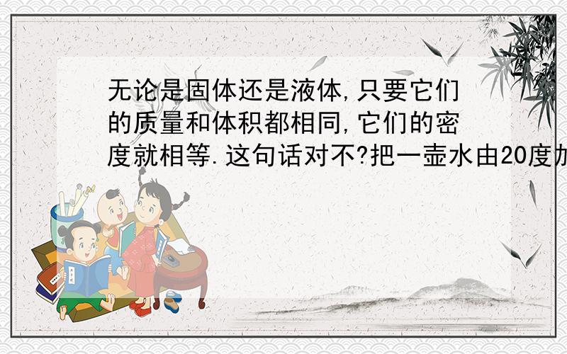 无论是固体还是液体,只要它们的质量和体积都相同,它们的密度就相等.这句话对不?把一壶水由20度加热到90度,水的宻度变化情况是--------------。密度P是用m和V的比值来定义的,利用这种方法定