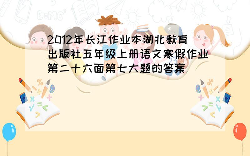 2012年长江作业本湖北教育出版社五年级上册语文寒假作业第二十六面第七大题的答案