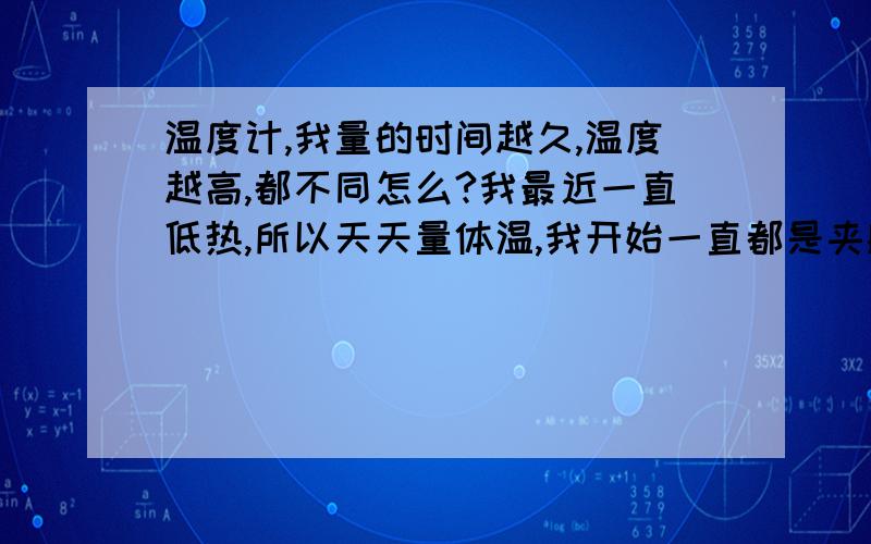 温度计,我量的时间越久,温度越高,都不同怎么?我最近一直低热,所以天天量体温,我开始一直都是夹腋下5分钟的,37,1左右偶然一次我夹了10分钟,发现37,3了!后来我实验了好几次,先量5分钟,37,2度,