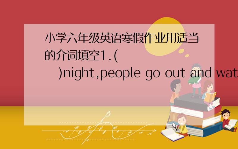 小学六年级英语寒假作业用适当的介词填空1.(         )night,people go out and watch the moon.2.They dress up (          )costumes and masks.3.There is a street(           )the two buildings.4.You must wash your hands (          ) eati