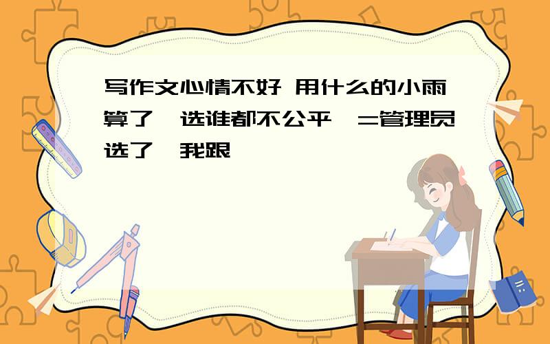 写作文心情不好 用什么的小雨算了,选谁都不公平,=管理员选了,我跟