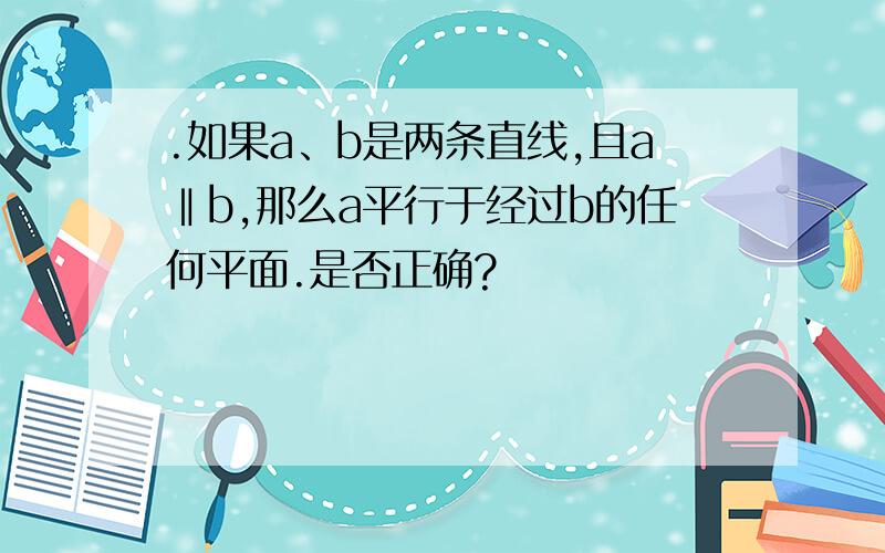 .如果a、b是两条直线,且a‖b,那么a平行于经过b的任何平面.是否正确?