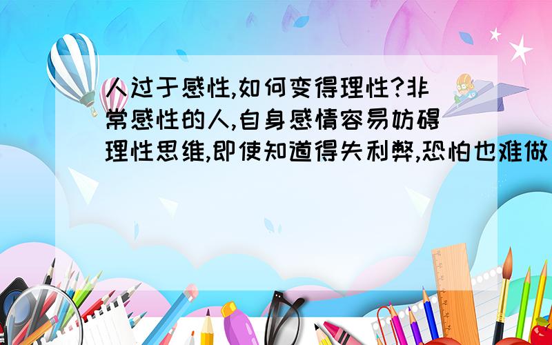 人过于感性,如何变得理性?非常感性的人,自身感情容易妨碍理性思维,即使知道得失利弊,恐怕也难做出符合理智的行为.已经有忧患意识,并努力寻找方案解决.求专家给出切实的建议.