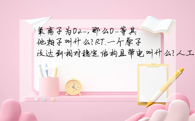 氧离子为O2-,那么O-等其他粒子叫什么?RT.一个原子没达到相对稳定结构且带电叫什么?人工能造出来吗?